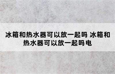 冰箱和热水器可以放一起吗 冰箱和热水器可以放一起吗电